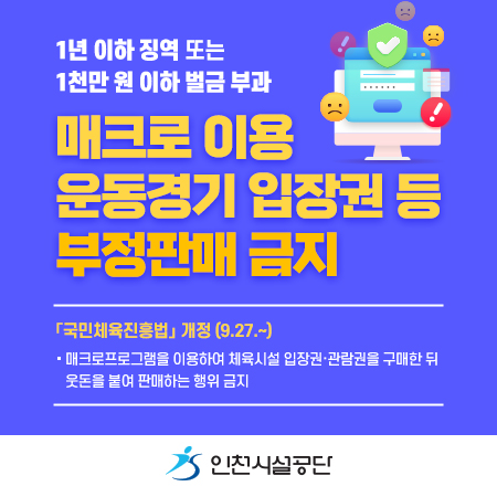 1년 이하 징역 또는
1천만 원 이하 벌금 부과
매크로 이용
운동경기 입장권 등
부정판매 금지
「국민체육진흥법」 개정 (9.27.~)
- 매크로프로그램을 이용하여 체육시설 입장권·관람권을 구매한 뒤 웃돈을 붙여 판매하는 행위 금지
[인천시설공단]